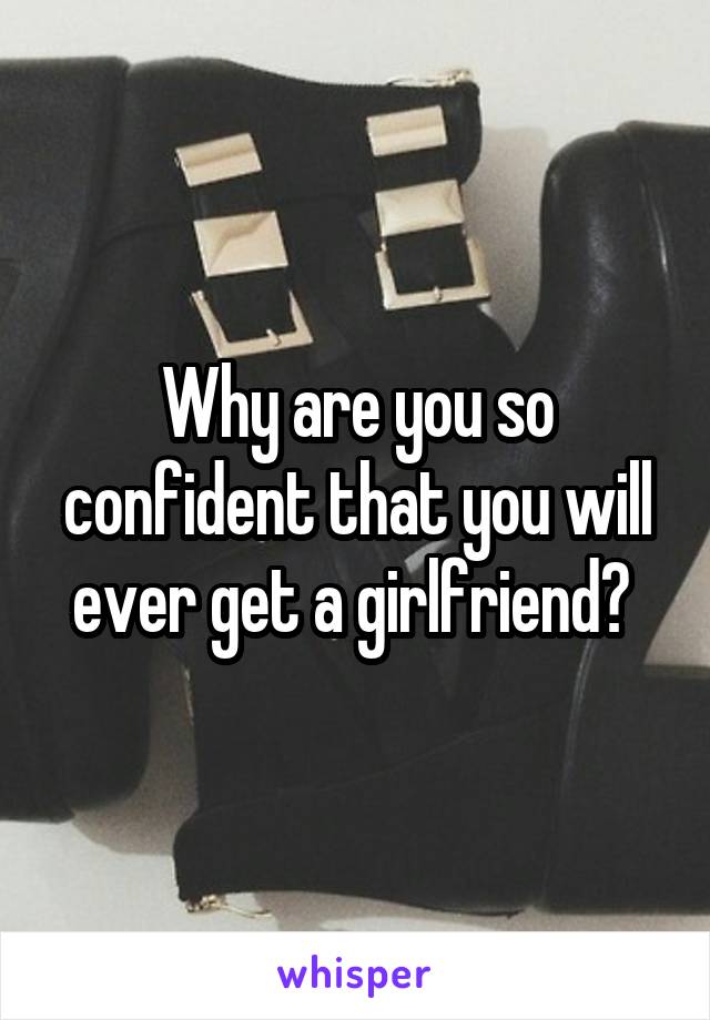 Why are you so confident that you will ever get a girlfriend? 