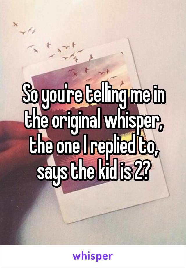 So you're telling me in the original whisper, the one I replied to, says the kid is 2?