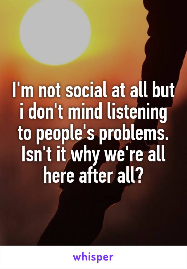 I'm not social at all but i don't mind listening to people's problems. Isn't it why we're all here after all?