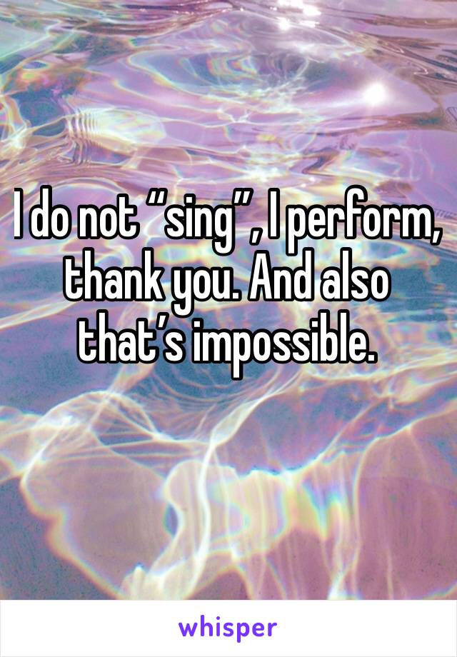 I do not “sing”, I perform, thank you. And also that’s impossible. 