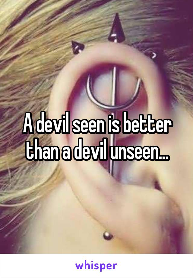A devil seen is better than a devil unseen...