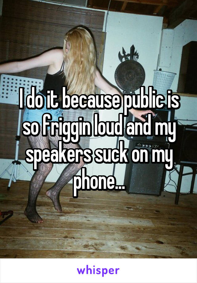I do it because public is so friggin loud and my speakers suck on my phone...