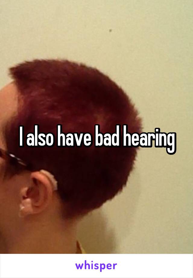 I also have bad hearing