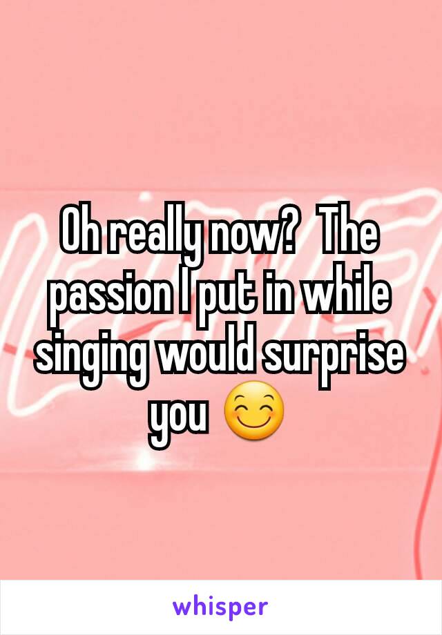 Oh really now?  The passion I put in while singing would surprise you 😊