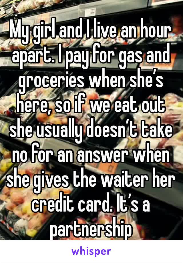 My girl and I live an hour apart. I pay for gas and groceries when she’s here, so if we eat out she usually doesn’t take no for an answer when she gives the waiter her credit card. It’s a partnership