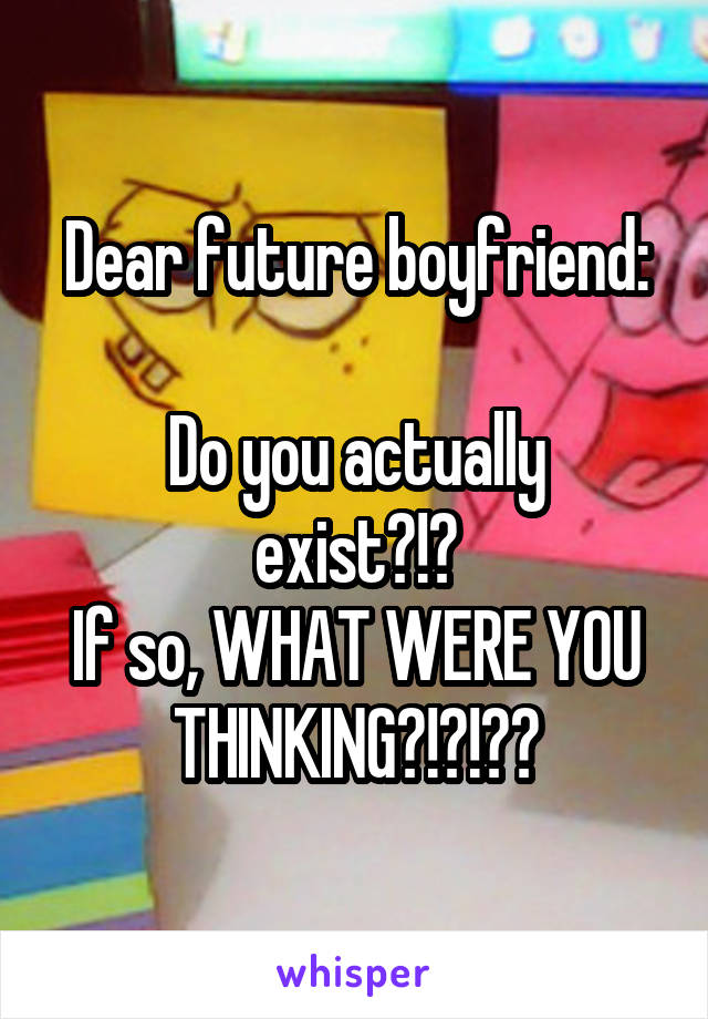 Dear future boyfriend:

Do you actually exist?!?
If so, WHAT WERE YOU THINKING?!?!??