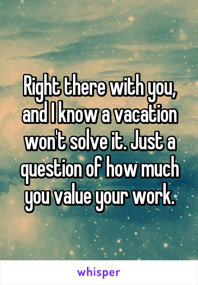 Right there with you, and I know a vacation won't solve it. Just a question of how much you value your work.