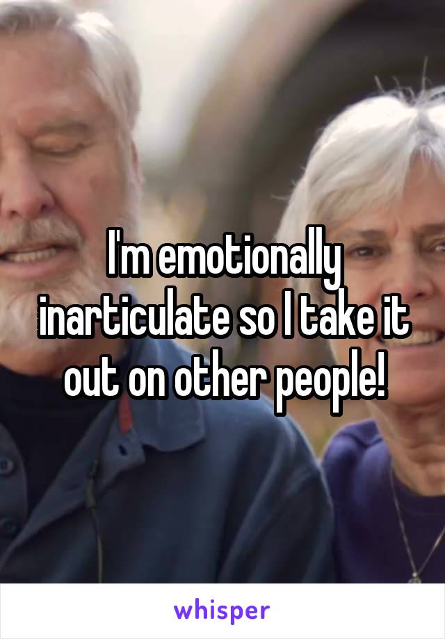 I'm emotionally inarticulate so I take it out on other people!