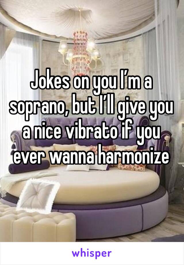 Jokes on you I’m a soprano, but I’ll give you a nice vibrato if you ever wanna harmonize 
