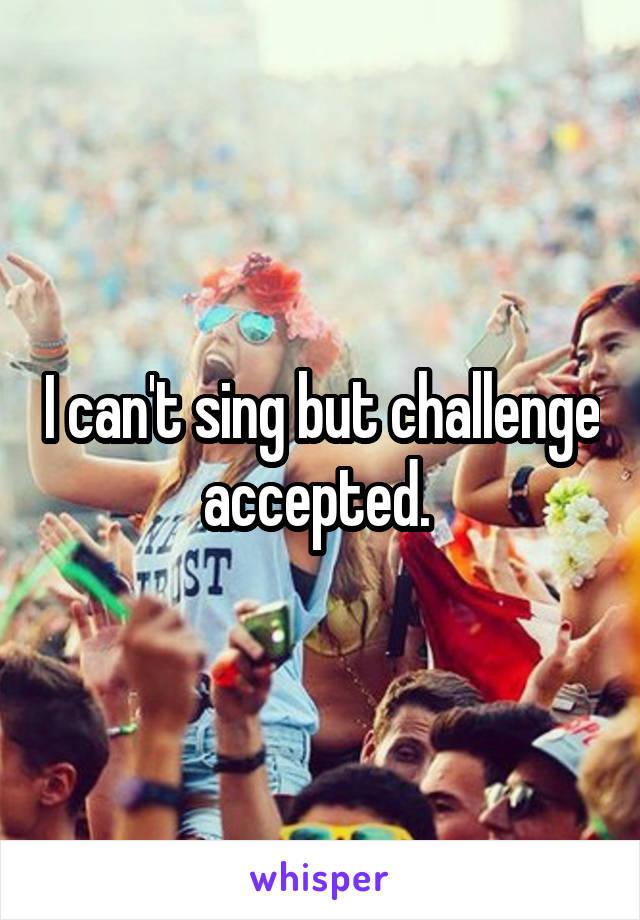 I can't sing but challenge accepted. 