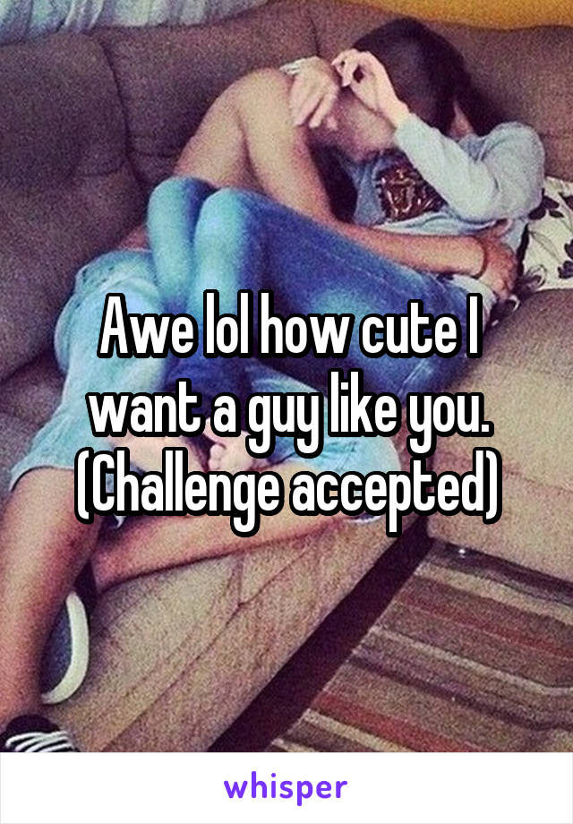 Awe lol how cute I want a guy like you.
(Challenge accepted)