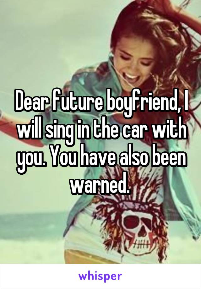 Dear future boyfriend, I will sing in the car with you. You have also been warned. 