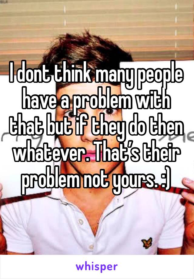 I dont think many people have a problem with that but if they do then whatever. That’s their problem not yours. :) 