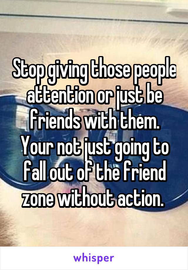 Stop giving those people attention or just be friends with them. Your not just going to fall out of the friend zone without action. 