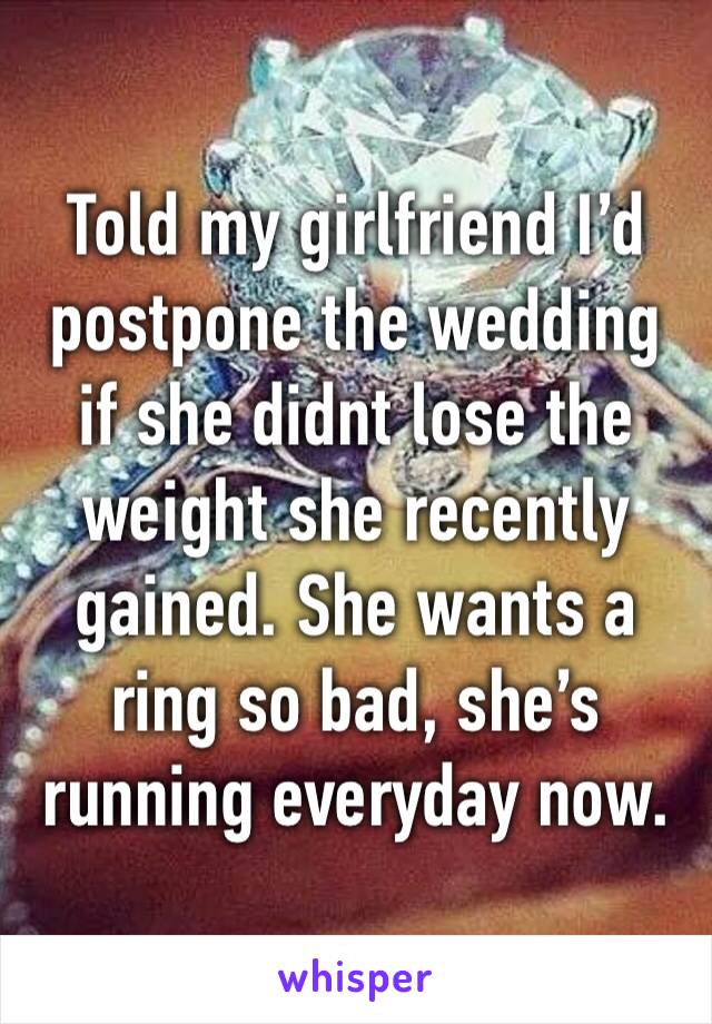 Told my girlfriend I’d postpone the wedding if she didnt lose the weight she recently gained. She wants a ring so bad, she’s running everyday now.