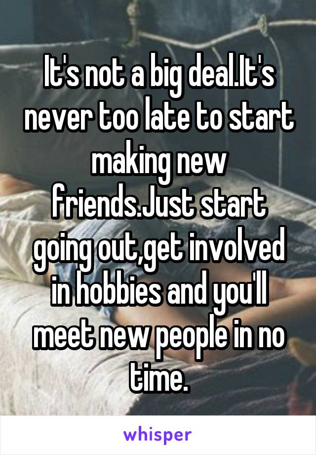 It's not a big deal.It's never too late to start making new friends.Just start going out,get involved in hobbies and you'll meet new people in no time.