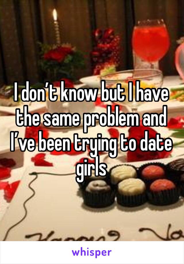 I don’t know but I have the same problem and I’ve been trying to date girls 