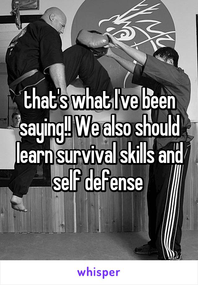 that's what I've been saying!! We also should learn survival skills and self defense 