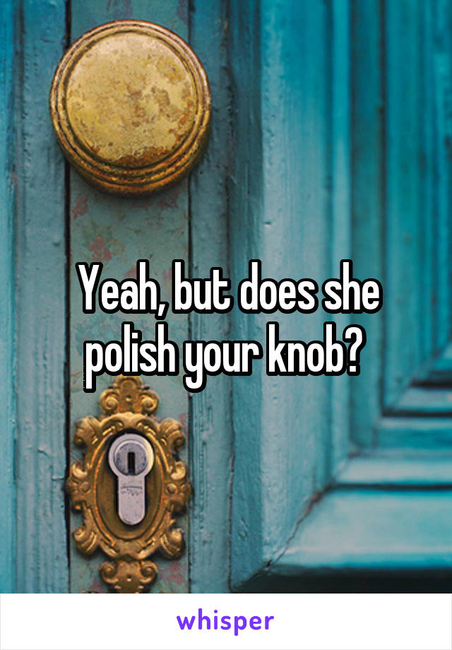 Yeah, but does she polish your knob? 