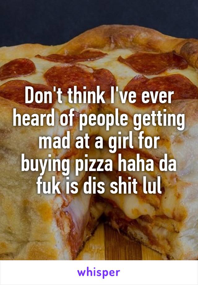 Don't think I've ever heard of people getting mad at a girl for buying pizza haha da fuk is dis shit lul