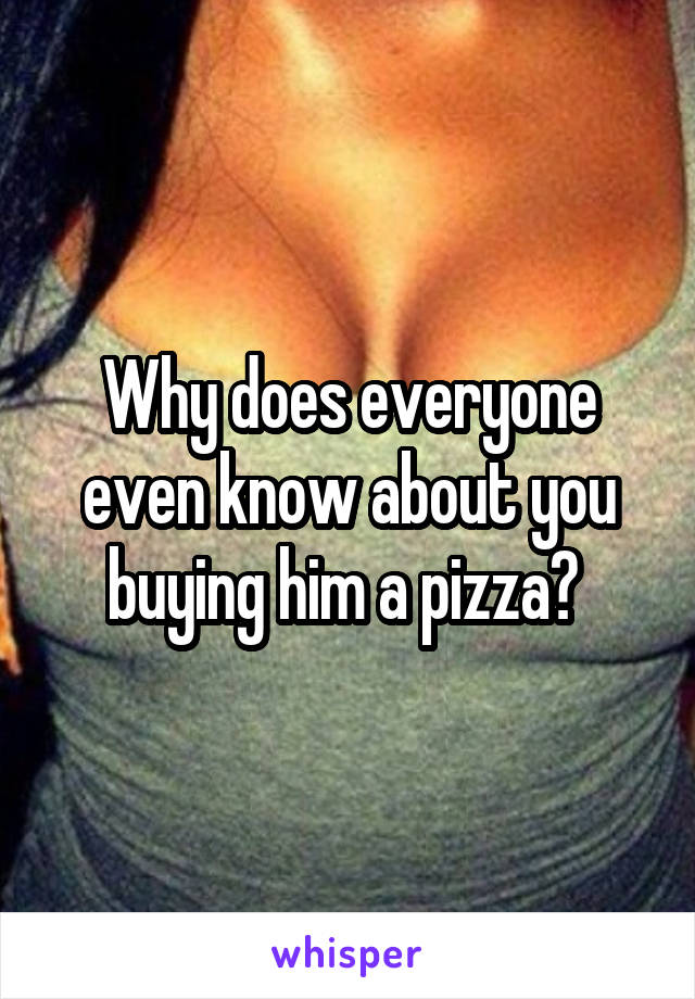 Why does everyone even know about you buying him a pizza? 