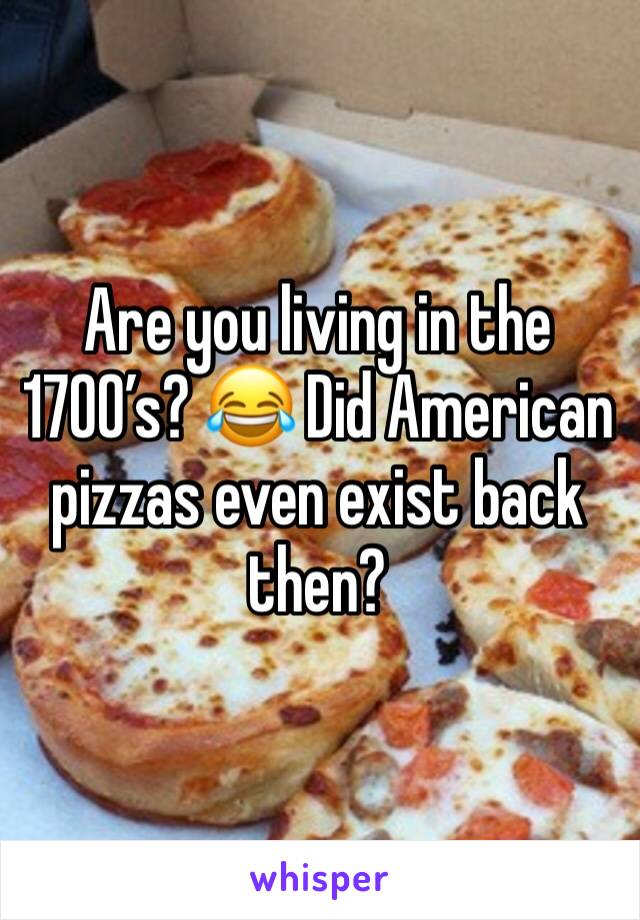 Are you living in the 1700’s? 😂 Did American pizzas even exist back then?