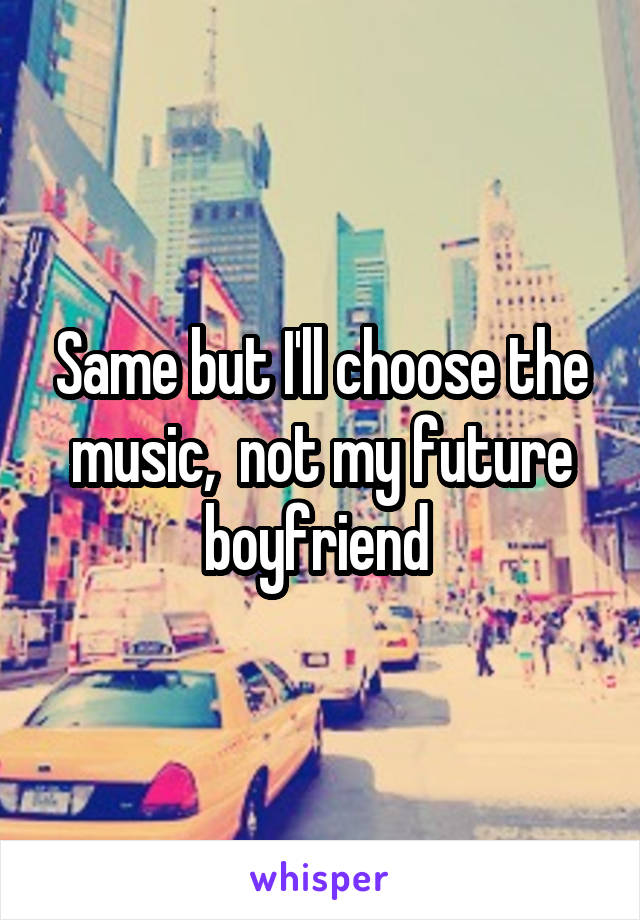 Same but I'll choose the music,  not my future boyfriend 