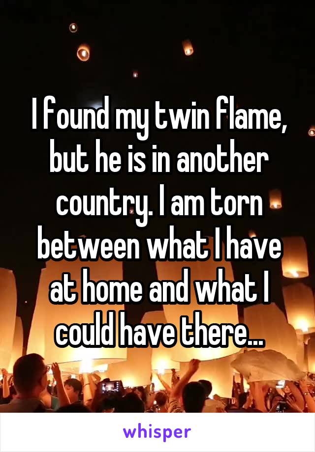 I found my twin flame, but he is in another country. I am torn between what I have at home and what I could have there...