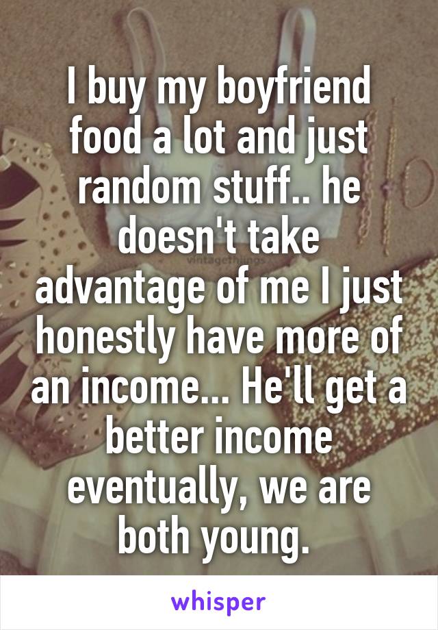 I buy my boyfriend food a lot and just random stuff.. he doesn't take advantage of me I just honestly have more of an income... He'll get a better income eventually, we are both young. 