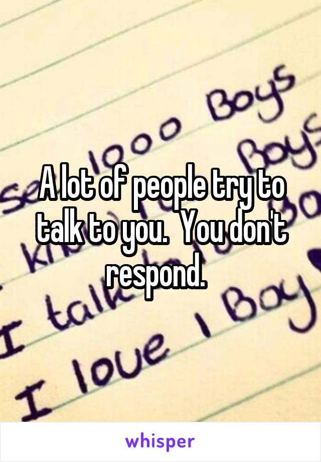 A lot of people try to talk to you.  You don't respond.  