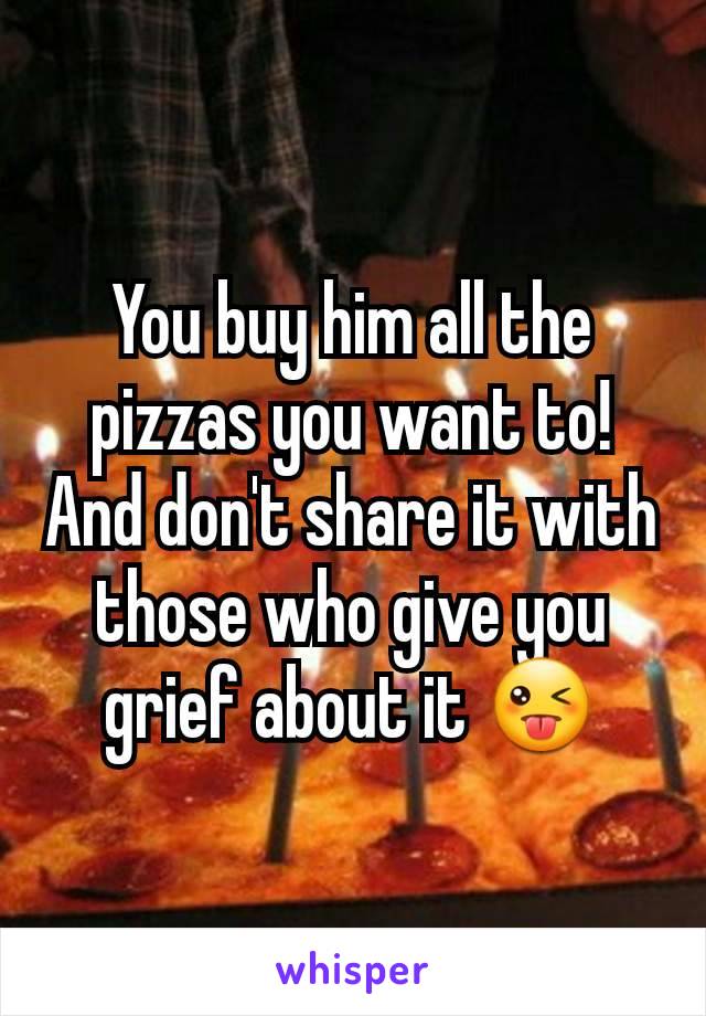 You buy him all the pizzas you want to! And don't share it with those who give you grief about it 😜