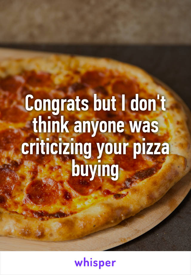 Congrats but I don't think anyone was criticizing your pizza buying