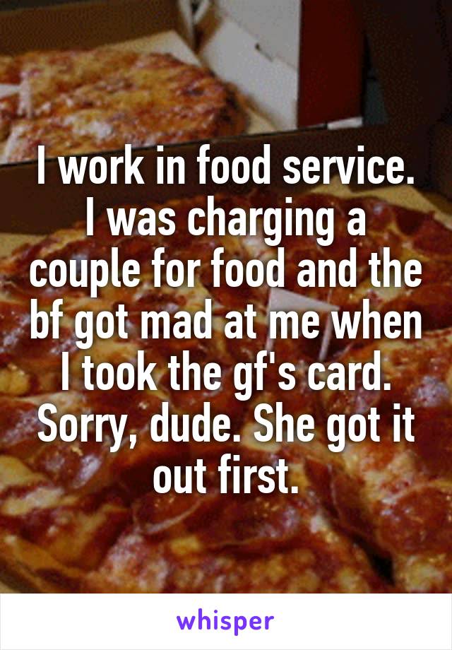 I work in food service. I was charging a couple for food and the bf got mad at me when I took the gf's card. Sorry, dude. She got it out first.