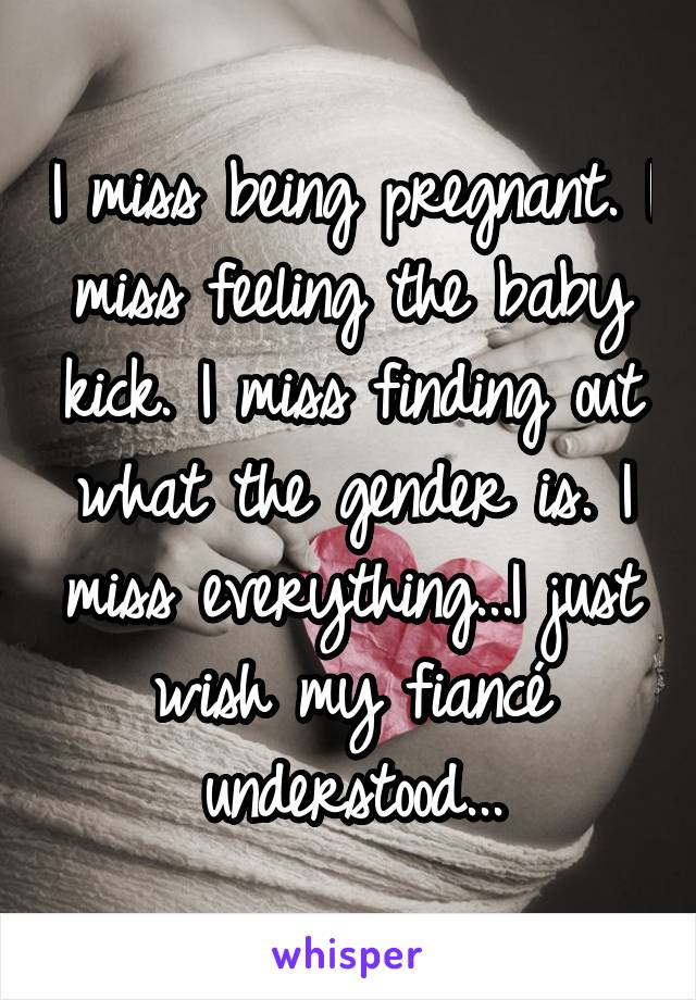 I miss being pregnant. I miss feeling the baby kick. I miss finding out what the gender is. I miss everything...I just wish my fiancé understood...
