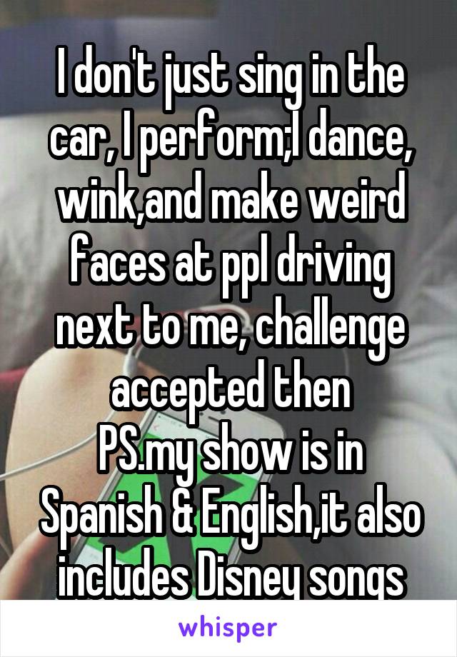 I don't just sing in the car, I perform;I dance, wink,and make weird faces at ppl driving next to me, challenge accepted then
PS.my show is in Spanish & English,it also includes Disney songs