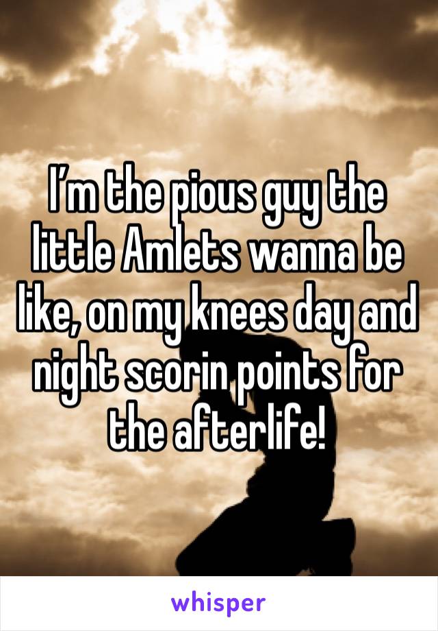 I’m the pious guy the little Amlets wanna be like, on my knees day and night scorin points for the afterlife!