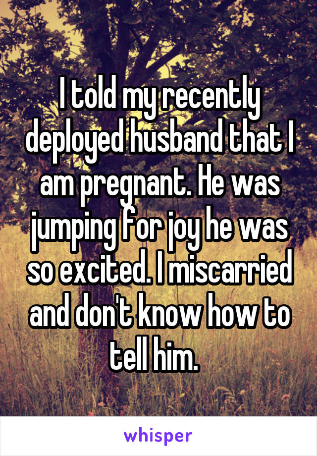 I told my recently deployed husband that I am pregnant. He was jumping for joy he was so excited. I miscarried and don't know how to tell him.  