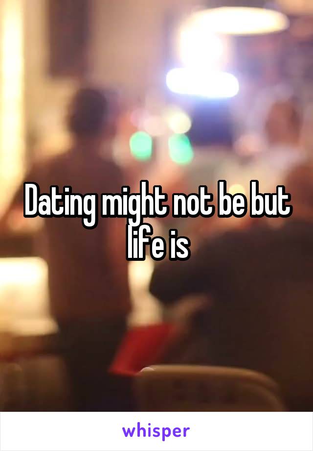 Dating might not be but life is