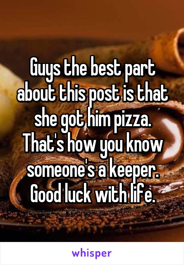 Guys the best part about this post is that she got him pizza. That's how you know someone's a keeper. Good luck with life.