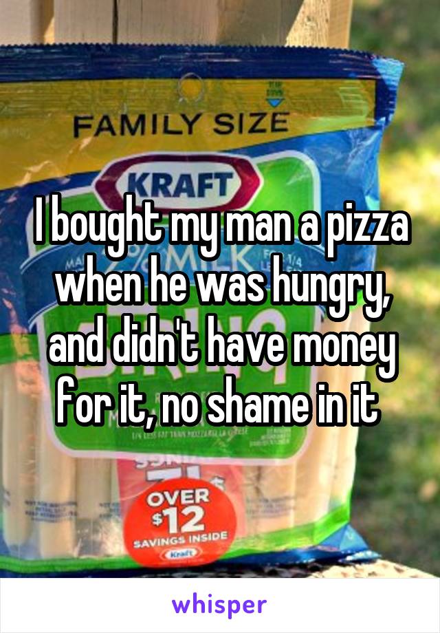 I bought my man a pizza when he was hungry, and didn't have money for it, no shame in it 