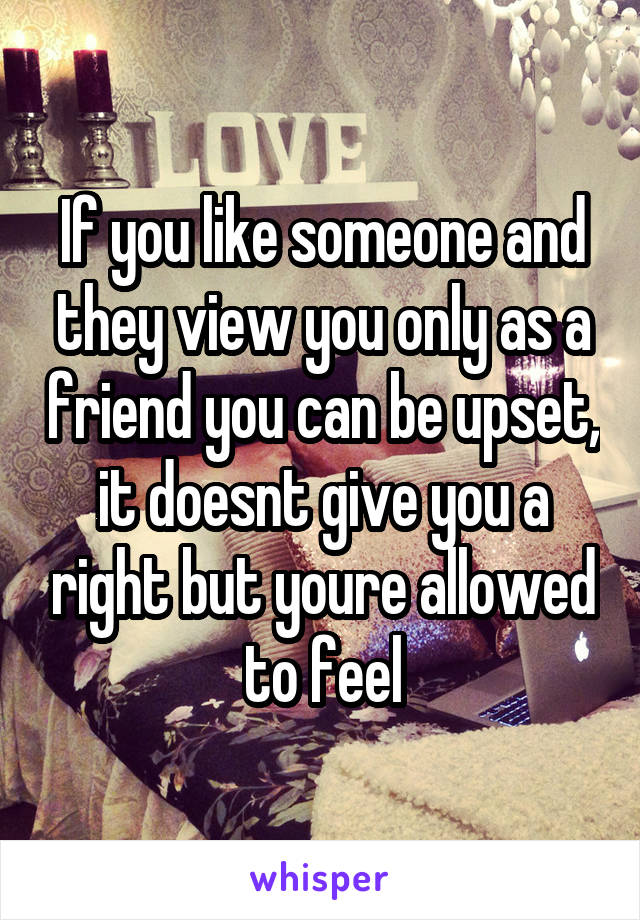 If you like someone and they view you only as a friend you can be upset, it doesnt give you a right but youre allowed to feel