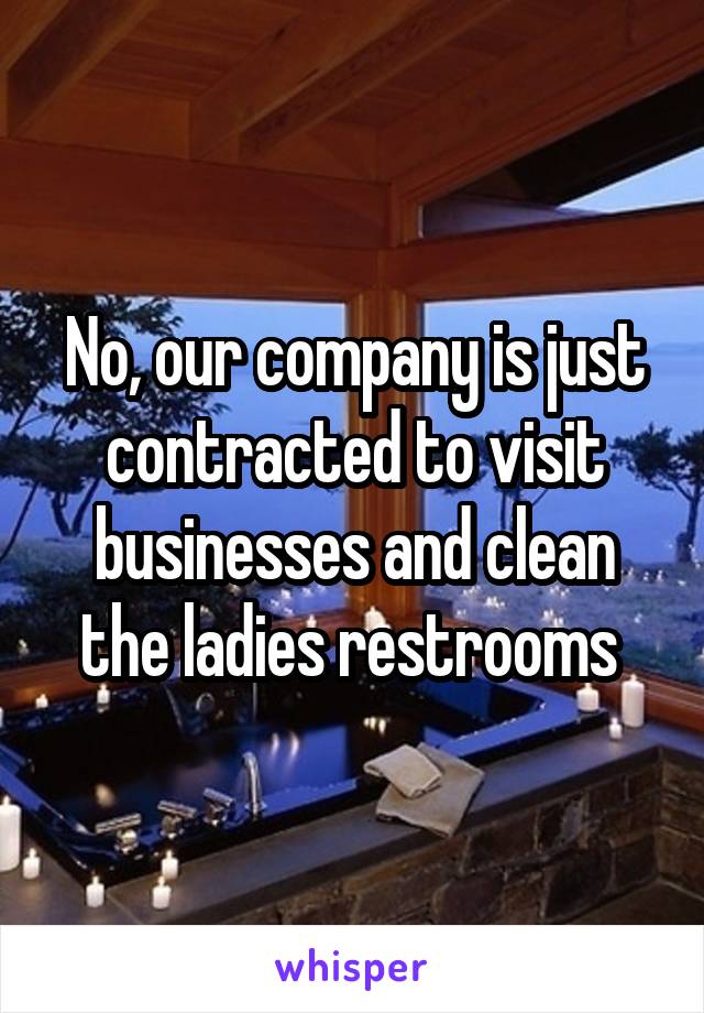 No, our company is just contracted to visit businesses and clean the ladies restrooms 
