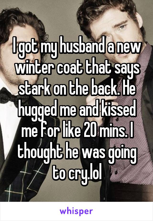 I got my husband a new winter coat that says stark on the back. He hugged me and kissed me for like 20 mins. I thought he was going to cry.lol