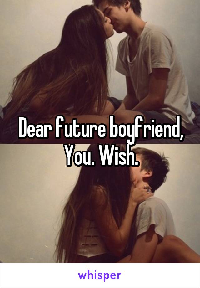 Dear future boyfriend,
You. Wish.