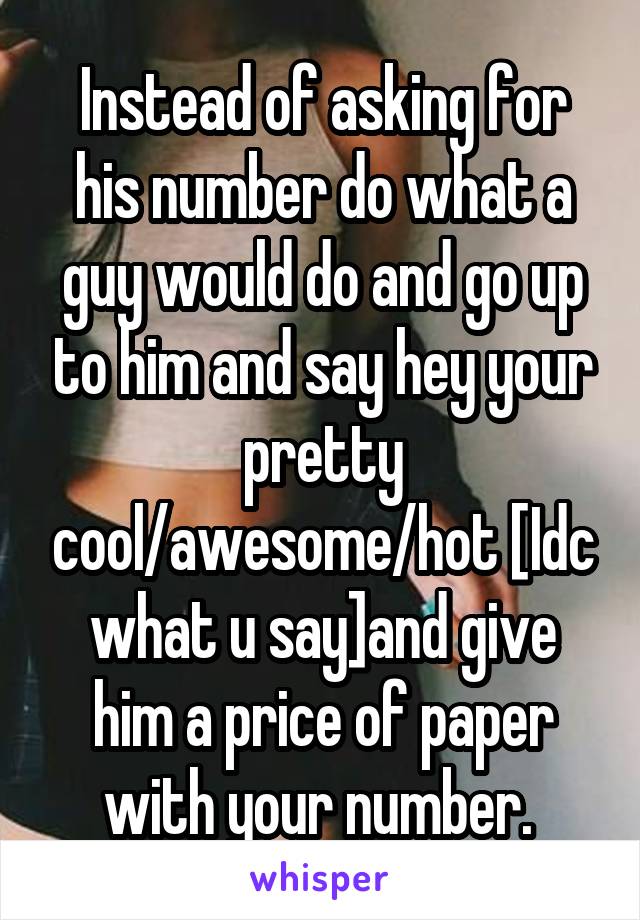 Instead of asking for his number do what a guy would do and go up to him and say hey your pretty cool/awesome/hot [Idc what u say]and give him a price of paper with your number. 