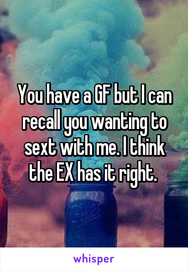 You have a GF but I can recall you wanting to sext with me. I think the EX has it right. 