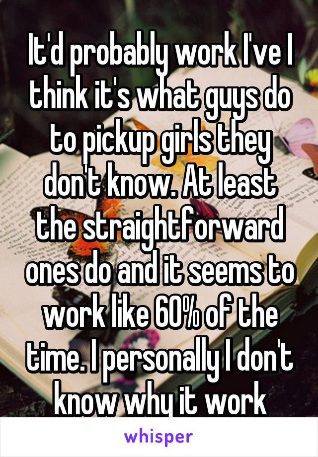 It'd probably work I've I think it's what guys do to pickup girls they don't know. At least the straightforward ones do and it seems to work like 60% of the time. I personally I don't know why it work