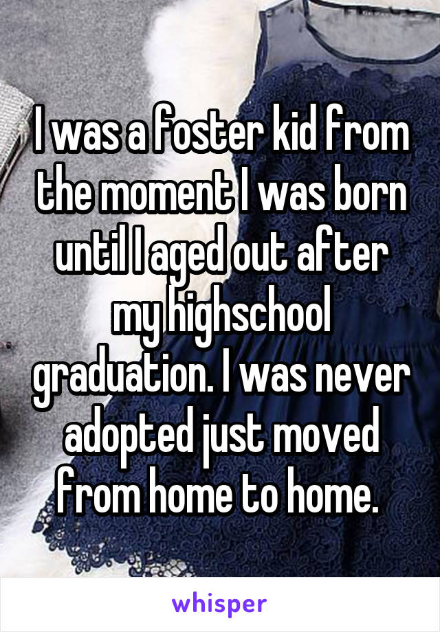 I was a foster kid from the moment I was born until I aged out after my highschool graduation. I was never adopted just moved from home to home. 