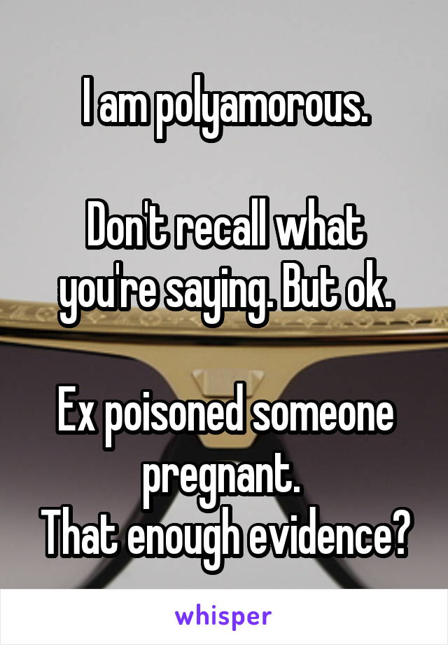 I am polyamorous.

Don't recall what you're saying. But ok.

Ex poisoned someone pregnant. 
That enough evidence?
