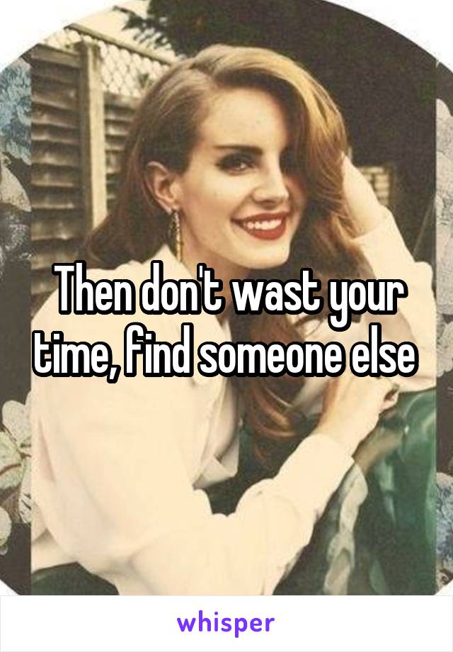 Then don't wast your time, find someone else 